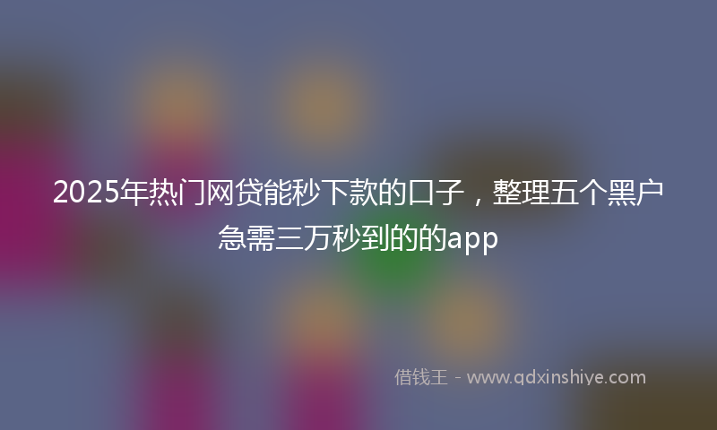 2025年热门网贷能秒下款的口子，整理五个黑户急需三万秒到的的app