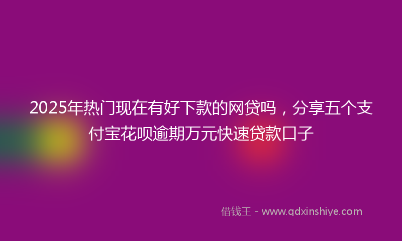 2025年热门现在有好下款的网贷吗，分享五个支付宝花呗逾期万元快速贷款口子