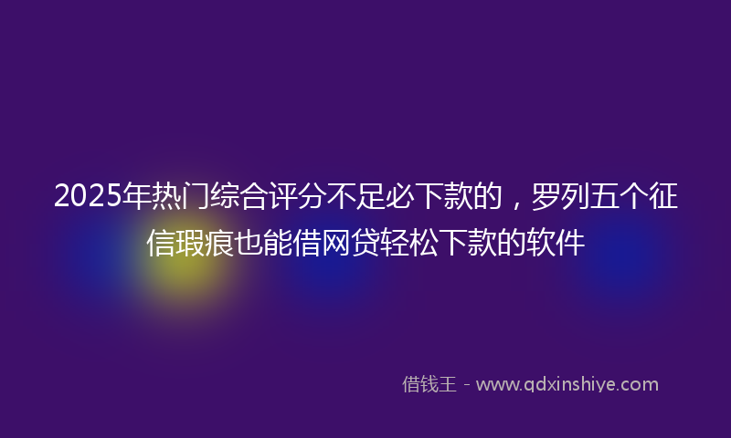 2025年热门综合评分不足必下款的，罗列五个征信瑕疵也能借网贷轻松下款的软件