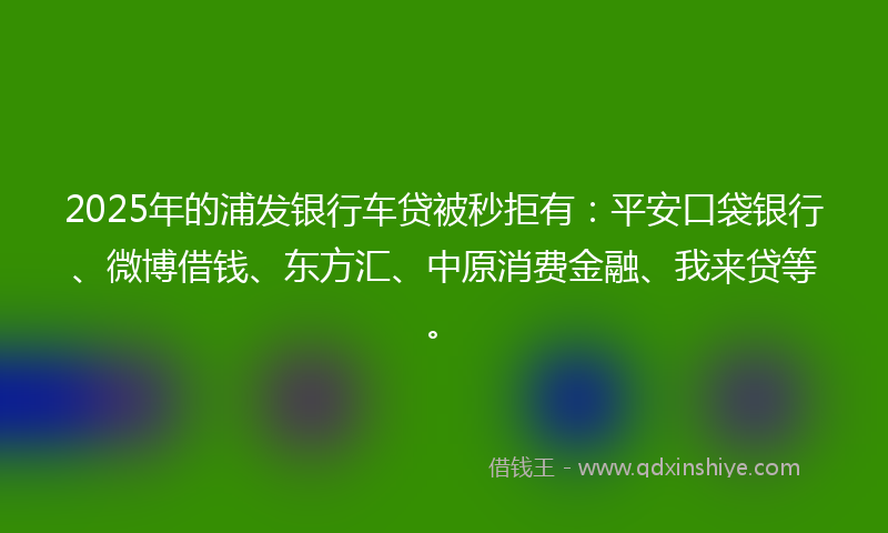 2025年的浦发银行车贷被秒拒有：平安口袋银行、微博借钱、东方汇、中原消费金融、我来贷等。