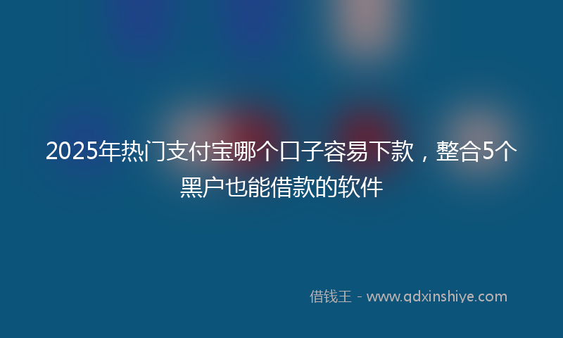 2025年热门支付宝哪个口子容易下款，整合5个黑户也能借款的软件