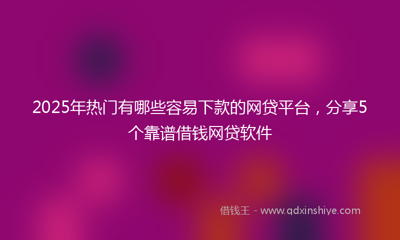 2025年热门有哪些容易下款的网贷平台，分享5个靠谱借钱网贷软件