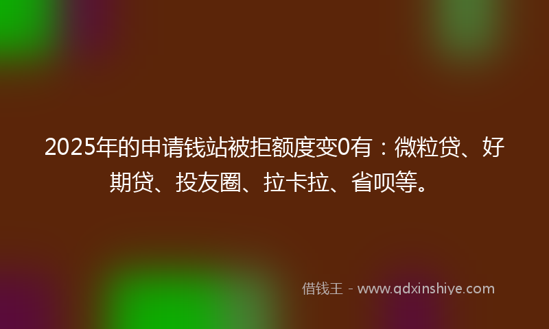 2025年的申请钱站被拒额度变0有：微粒贷、好期贷、投友圈、拉卡拉、省呗等。