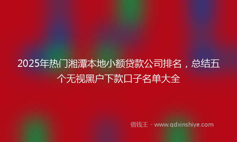 2025年热门湘潭本地小额贷款公司排名，总结五个无视黑户下款口子名单大全