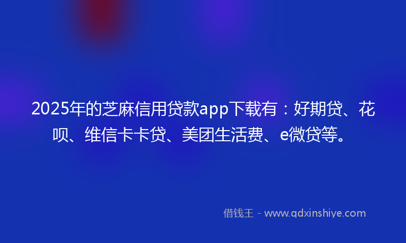 2025年的芝麻信用贷款app下载有：好期贷、花呗、维信卡卡贷、美团生活费、e微贷等。