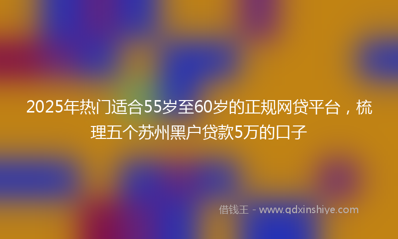 2025年热门适合55岁至60岁的正规网贷平台，梳理五个苏州黑户贷款5万的口子