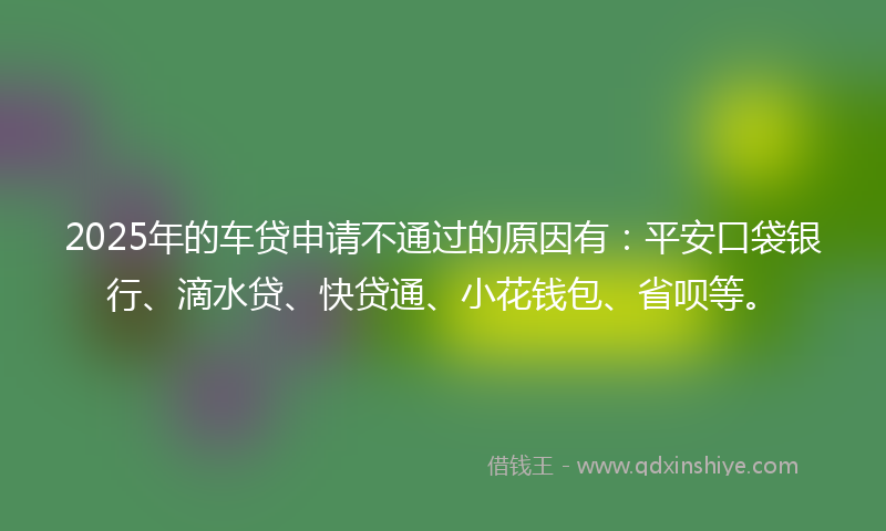 2025年的车贷申请不通过的原因有：平安口袋银行、滴水贷、快贷通、小花钱包、省呗等。