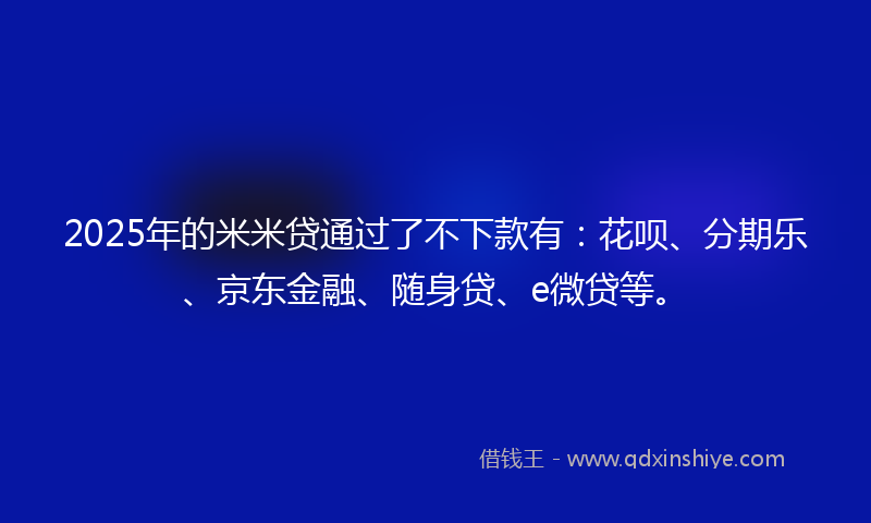 2025年的米米贷通过了不下款有：花呗、分期乐、京东金融、随身贷、e微贷等。