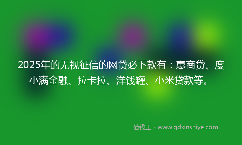 2025年的无视征信的网贷必下款有：惠商贷、度小满金融、拉卡拉、洋钱罐、小米贷款等。