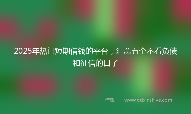 2025年热门短期借钱的平台，汇总五个不看负债和征信的口子