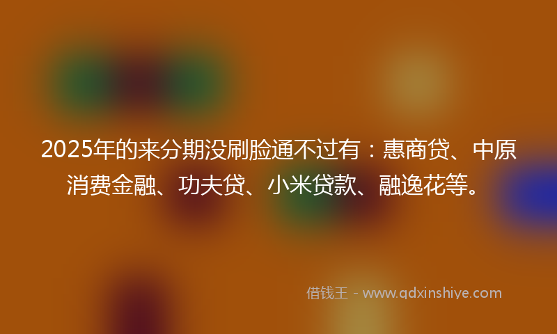 2025年的来分期没刷脸通不过有：惠商贷、中原消费金融、功夫贷、小米贷款、融逸花等。