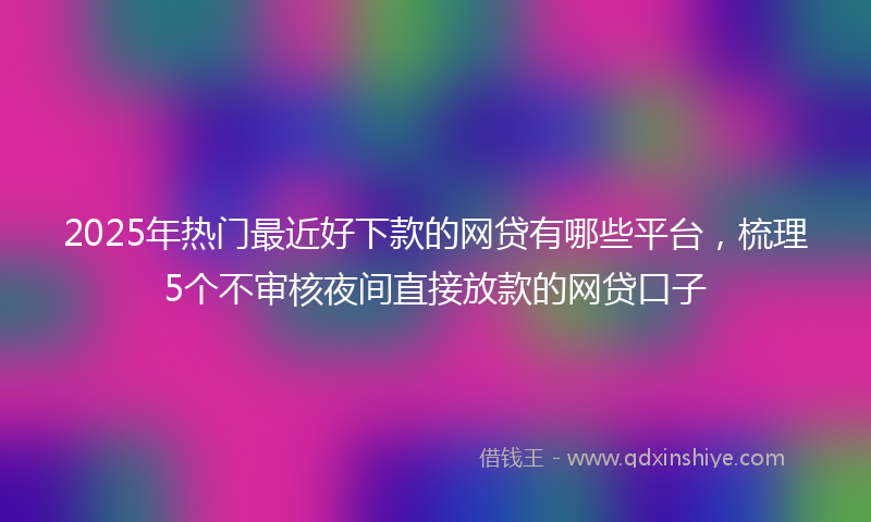 2025年热门最近好下款的网贷有哪些平台，梳理5个不审核夜间直接放款的网贷口子