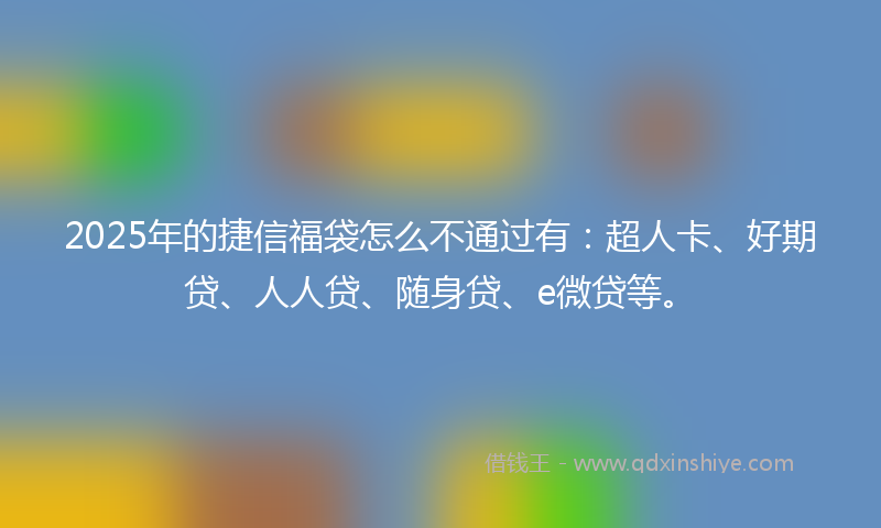 2025年的捷信福袋怎么不通过有：超人卡、好期贷、人人贷、随身贷、e微贷等。