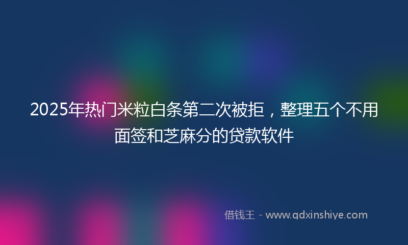 2025年热门米粒白条第二次被拒，整理五个不用面签和芝麻分的贷款软件