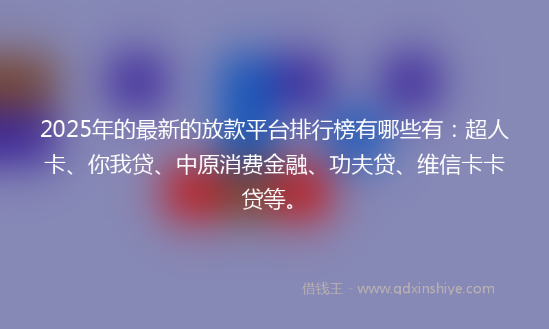 2025年的最新的放款平台排行榜有哪些有：超人卡、你我贷、中原消费金融、功夫贷、维信卡卡贷等。
