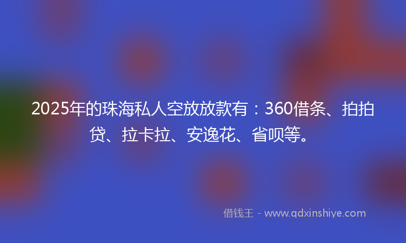 2025年的珠海私人空放放款有：360借条、拍拍贷、拉卡拉、安逸花、省呗等。