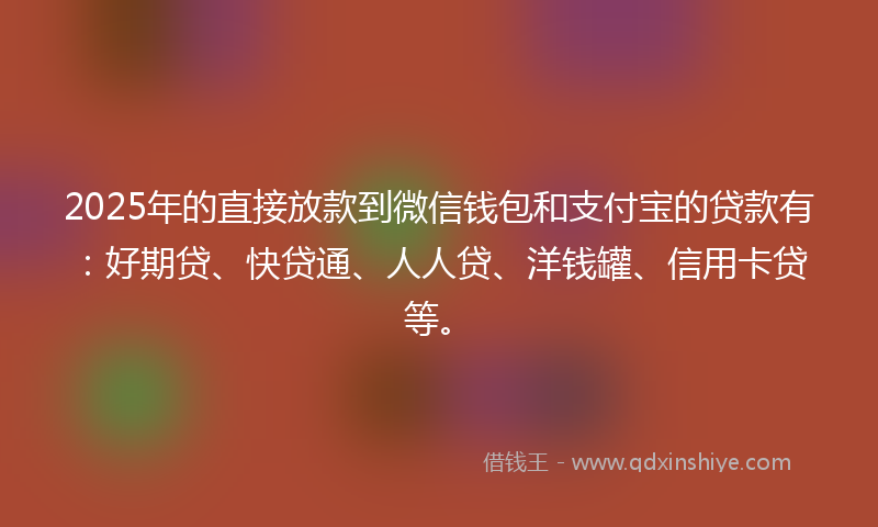2025年的直接放款到微信钱包和支付宝的贷款有：好期贷、快贷通、人人贷、洋钱罐、信用卡贷等。