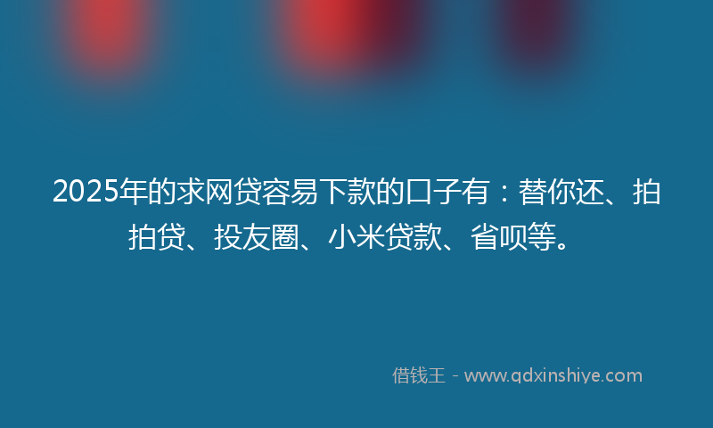 2025年的求网贷容易下款的口子有：替你还、拍拍贷、投友圈、小米贷款、省呗等。