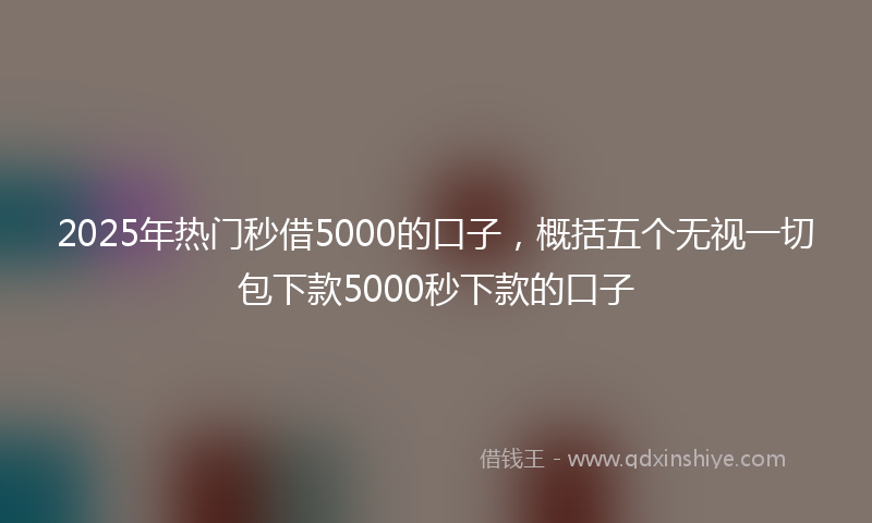 2025年热门秒借5000的口子，概括五个无视一切包下款5000秒下款的口子