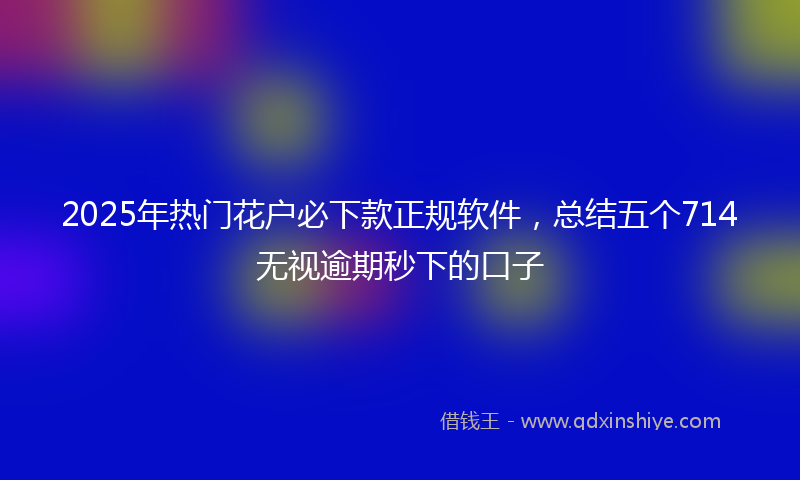2025年热门花户必下款正规软件，总结五个714无视逾期秒下的口子