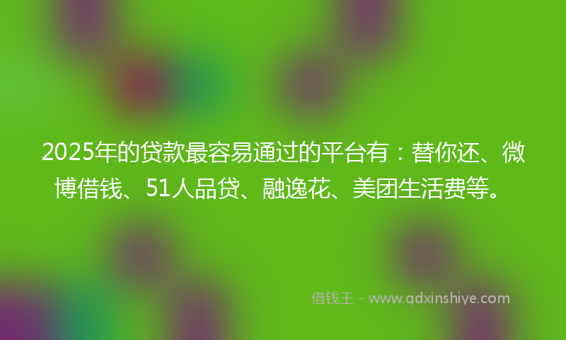 2025年的贷款最容易通过的平台有：替你还、微博借钱、51人品贷、融逸花、美团生活费等。