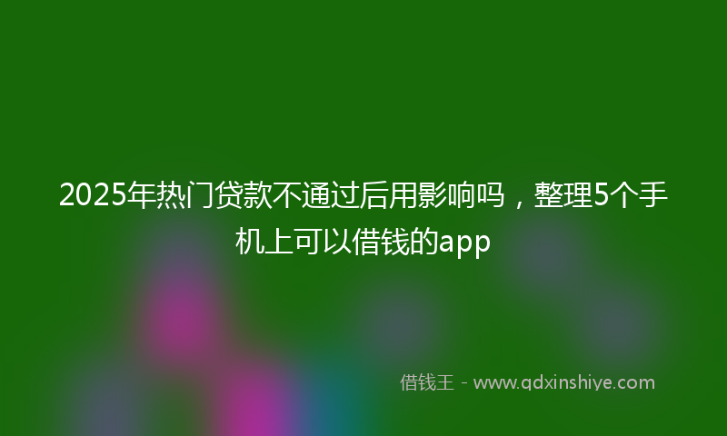 2025年热门贷款不通过后用影响吗，整理5个手机上可以借钱的app