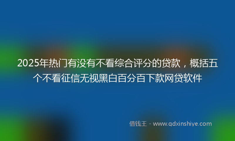 2025年热门有没有不看综合评分的贷款，概括五个不看征信无视黑白百分百下款网贷软件