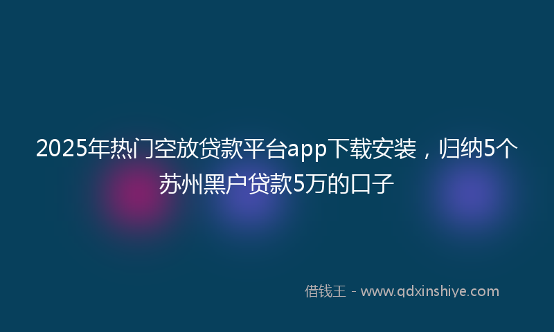 2025年热门空放贷款平台app下载安装，归纳5个苏州黑户贷款5万的口子