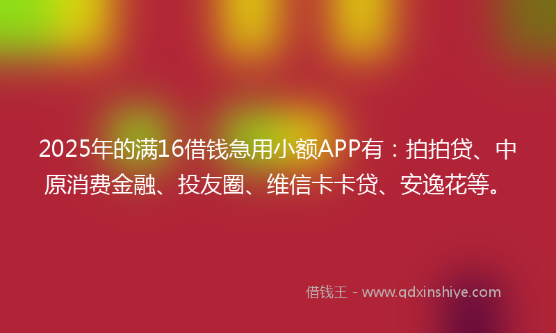 2025年的满16借钱急用小额APP有：拍拍贷、中原消费金融、投友圈、维信卡卡贷、安逸花等。