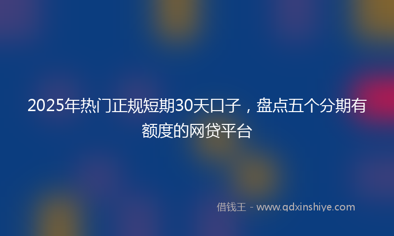 2025年热门正规短期30天口子，盘点五个分期有额度的网贷平台