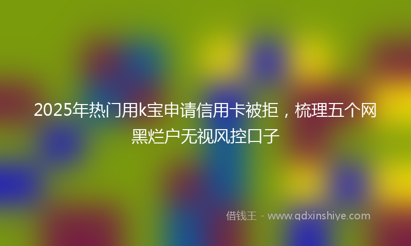 2025年热门用k宝申请信用卡被拒，梳理五个网黑烂户无视风控口子