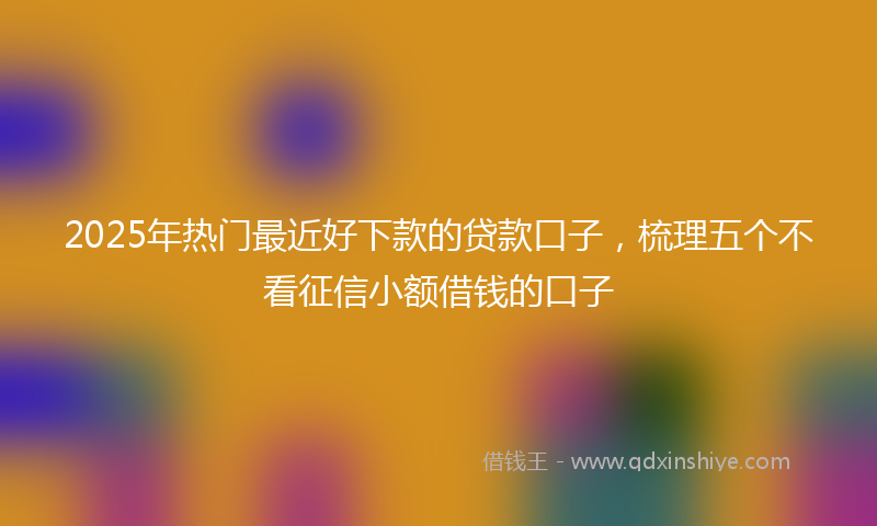 2025年热门最近好下款的贷款口子，梳理五个不看征信小额借钱的口子