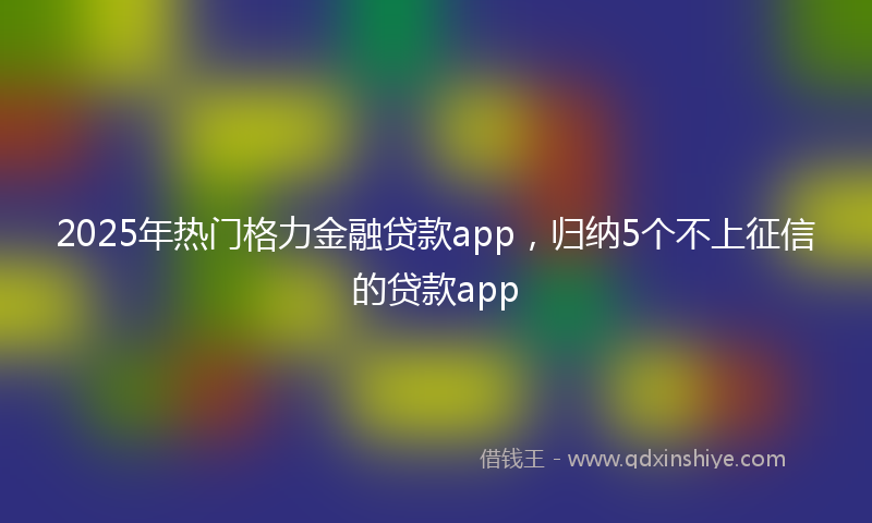 2025年热门格力金融贷款app，归纳5个不上征信的贷款app