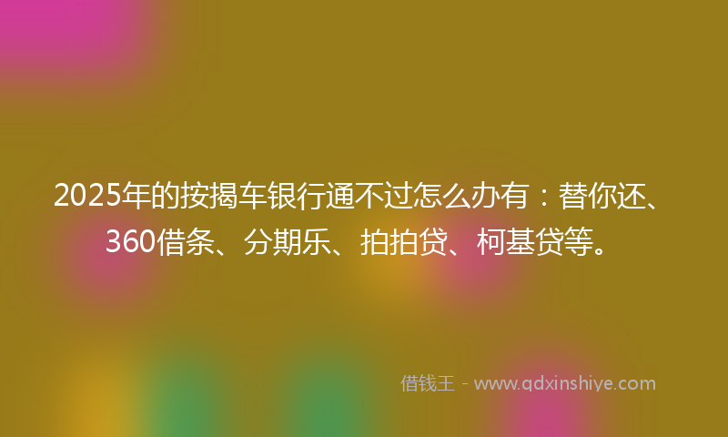 2025年的按揭车银行通不过怎么办有：替你还、360借条、分期乐、拍拍贷、柯基贷等。