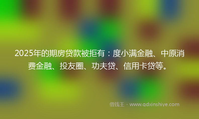 2025年的期房贷款被拒有：度小满金融、中原消费金融、投友圈、功夫贷、信用卡贷等。