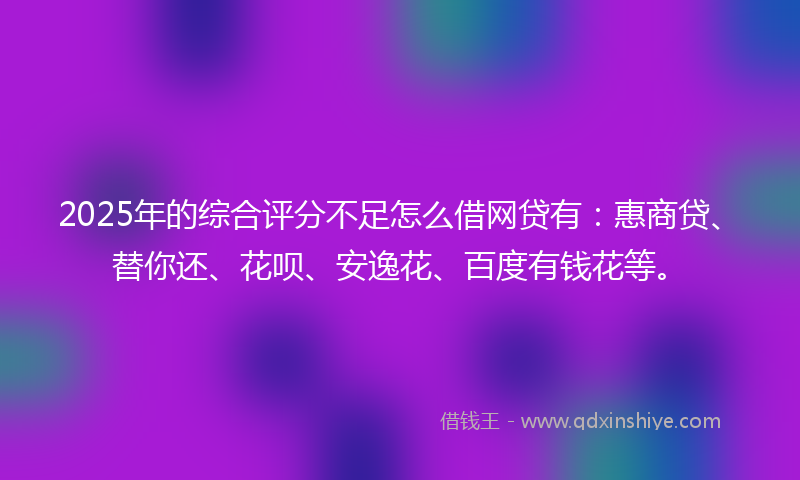 2025年的综合评分不足怎么借网贷有：惠商贷、替你还、花呗、安逸花、百度有钱花等。