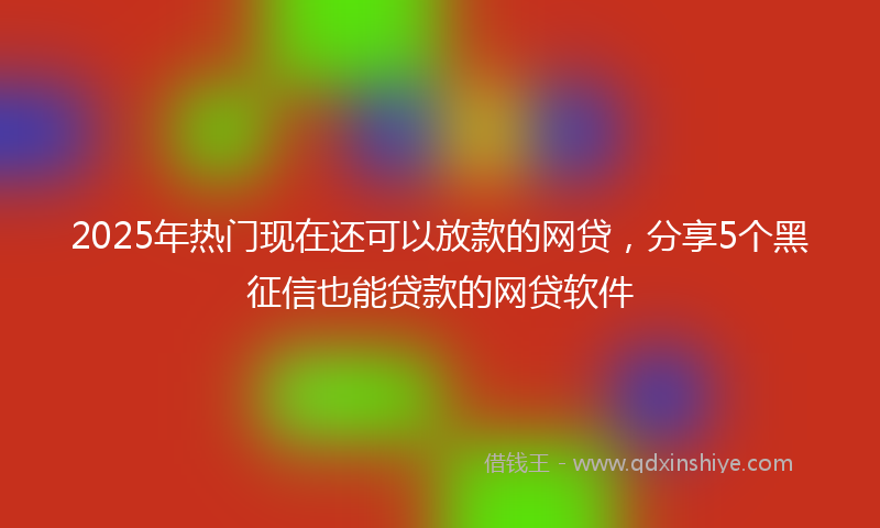 2025年热门现在还可以放款的网贷，分享5个黑征信也能贷款的网贷软件