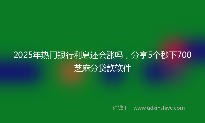 2025年热门银行利息还会涨吗，分享5个秒下700芝麻分贷款软件