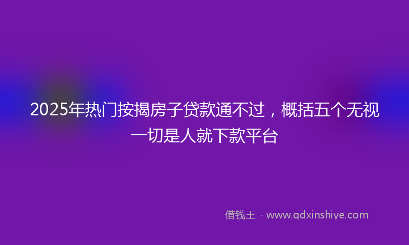 2025年热门按揭房子贷款通不过，概括五个无视一切是人就下款平台