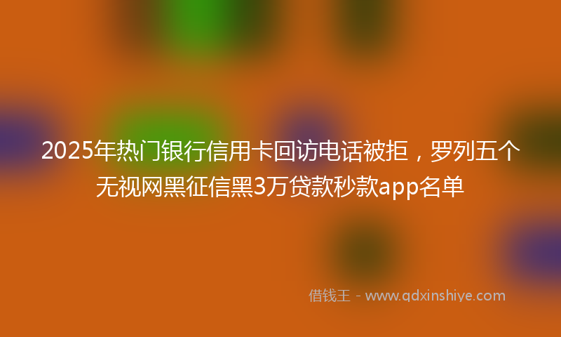 2025年热门银行信用卡回访电话被拒，罗列五个无视网黑征信黑3万贷款秒款app名单