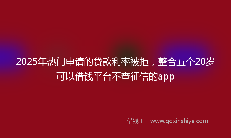 2025年热门申请的贷款利率被拒，整合五个20岁可以借钱平台不查征信的app