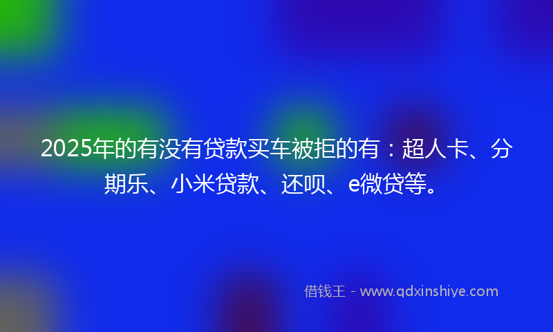2025年的有没有贷款买车被拒的有：超人卡、分期乐、小米贷款、还呗、e微贷等。