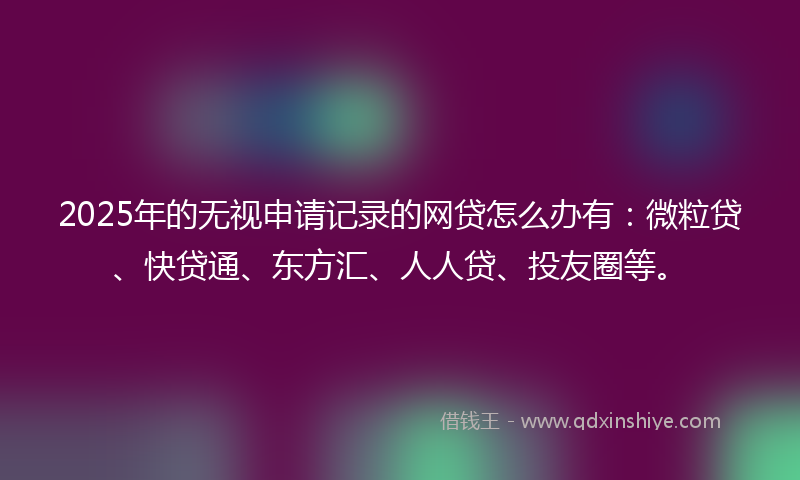 2025年的无视申请记录的网贷怎么办有：微粒贷、快贷通、东方汇、人人贷、投友圈等。