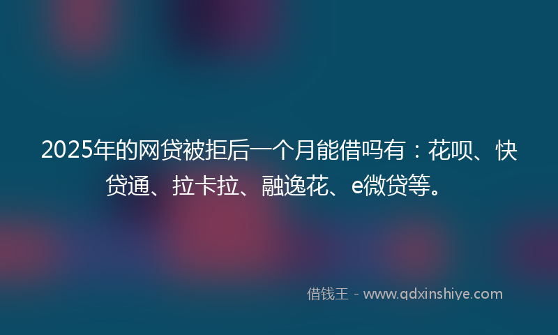 2025年的网贷被拒后一个月能借吗有：花呗、快贷通、拉卡拉、融逸花、e微贷等。