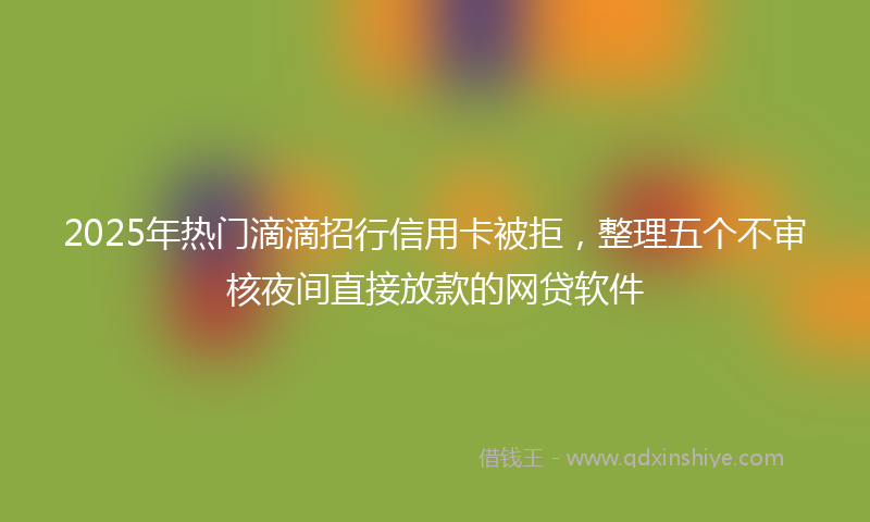 2025年热门滴滴招行信用卡被拒，整理五个不审核夜间直接放款的网贷软件
