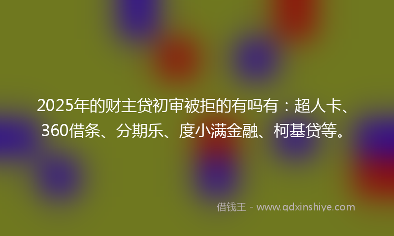 2025年的财主贷初审被拒的有吗有：超人卡、360借条、分期乐、度小满金融、柯基贷等。