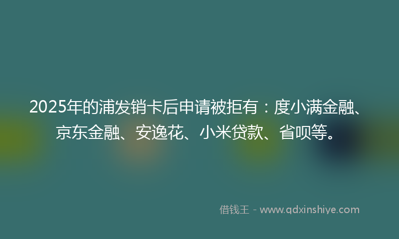2025年的浦发销卡后申请被拒有：度小满金融、京东金融、安逸花、小米贷款、省呗等。