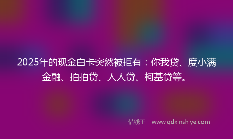 2025年的现金白卡突然被拒有：你我贷、度小满金融、拍拍贷、人人贷、柯基贷等。