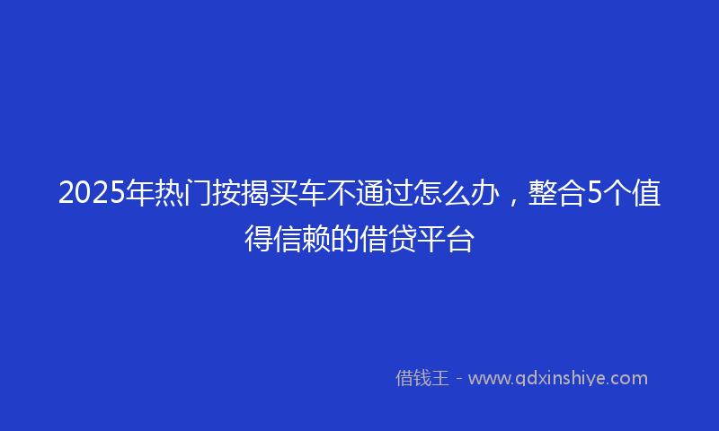 2025年热门按揭买车不通过怎么办，整合5个值得信赖的借贷平台