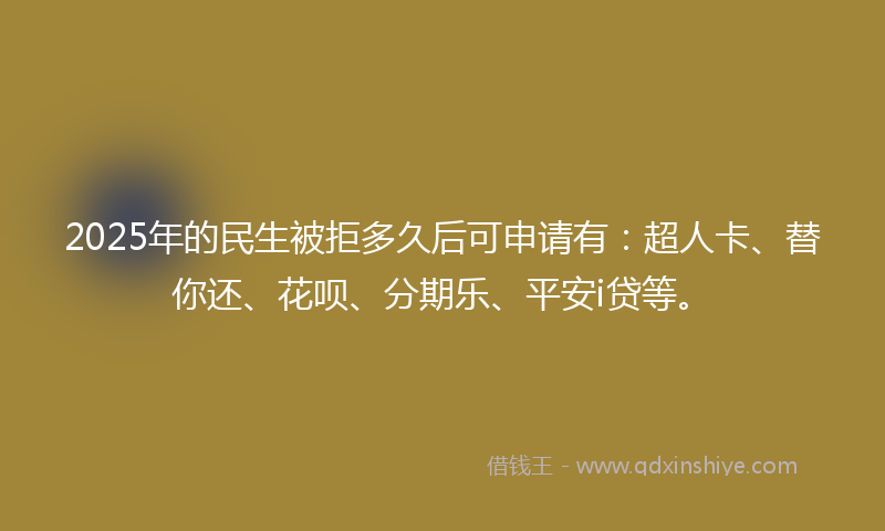 2025年的民生被拒多久后可申请有：超人卡、替你还、花呗、分期乐、平安i贷等。
